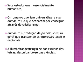  Seus
     estudos eram essencialmente
 humanista,

 Osromanos queriam universalizar a sua
 humanitas, o que acabaram por conseguir
 através do cristianismo.

 humanitas ( tradução de paidéia) cultura
 geral que transcende os interesses locais e
 nacionais.

A Humanitas restringiu-se aos estudos das
 letras, descuidando-se das ciências.
 