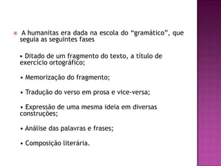     A humanitas era dada na escola do “gramático”, que
    seguia as seguintes fases

    • Ditado de um fragmento do texto, a título de
    exercício ortográfico;

    • Memorização do fragmento;

    • Tradução do verso em prosa e vice-versa;

    • Expressão de uma mesma ideia em diversas
    construções;

    • Análise das palavras e frases;

    • Composição literária.
 