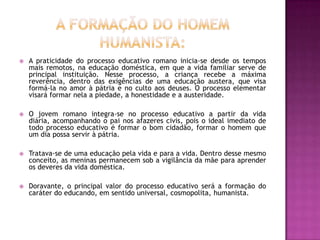    A praticidade do processo educativo romano inicia-se desde os tempos
    mais remotos, na educação doméstica, em que a vida familiar serve de
    principal instituição. Nesse processo, a criança recebe a máxima
    reverência, dentro das exigências de uma educação austera, que visa
    formá-la no amor à pátria e no culto aos deuses. O processo elementar
    visará formar nela a piedade, a honestidade e a austeridade.

   O jovem romano integra-se no processo educativo a partir da vida
    diária, acompanhando o pai nos afazeres civis, pois o ideal imediato de
    todo processo educativo é formar o bom cidadão, formar o homem que
    um dia possa servir à pátria.

   Tratava-se de uma educação pela vida e para a vida. Dentro desse mesmo
    conceito, as meninas permanecem sob a vigilância da mãe para aprender
    os deveres da vida doméstica.

   Doravante, o principal valor do processo educativo será a formação do
    caráter do educando, em sentido universal, cosmopolita, humanista.
 