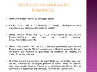    Roma teve muitos teóricos da educação como:


    Catão: (234 – 149 a C.) chamado “O antigo”, distinguiu-se pela
    importância que atribuía à formação do caráter.


    Marco Terêncio Varão: (116 – 27 a C.), foi partidário de uma cultura
    Romano/Helênica;         com   base      na      “virtus”    romana:
    pietas, honestitas, austerits.


    Marco Túlio Cícero (106 – 43 a C.), senador proclamado pelo Senado
    Romano como “pai da Pátria”, considerava o ideal da educação formar
    um orador que reunisse as qualidades do dialético, do filósofo, do
    poeta, do jurista e do ator.


    O orador encontrava sua base de sustentação na Humanitas. Essa, por
    sua vez, vinculava-se ao projeto político de Roma: reunir os diversos
    povos num grande império. Cícero foi o idealizador do Direito. Paz só
    com vitórias e escravidão aos vencidos. Aos rebeldes a pena capital.
 