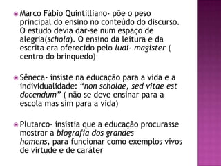  Marco Fábio Quintilliano- põe o peso
 principal do ensino no conteúdo do discurso.
 O estudo devia dar-se num espaço de
 alegria(schola). O ensino da leitura e da
 escrita era oferecido pelo ludi- magister (
 centro do brinquedo)

 Sêneca-insiste na educação para a vida e a
 individualidade: “non scholae, sed vitae est
 docendum” ( não se deve ensinar para a
 escola mas sim para a vida)

 Plutarco-insistia que a educação procurasse
 mostrar a biografia dos grandes
 homens, para funcionar como exemplos vivos
 de virtude e de caráter
 