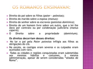    Direito do pai sobre os filhos (pater - polestas);
   Direito do marido sobre a esposa (manus);
   Direito do senhor sobre os escravos (potestas dominica);
   Direito de um homem livre sobre um outro, que a lei lhe
    dava por contrato ou por condenação judiciária (manus
    capere);
   O     Direito    sobre     a     propriedade     (dominium).
    Os direitos decorriam desses direitos:
    No lar o pai pela Pater potestas infligia aos filhos as
    obrigações do clã.
   Na escola, os castigos eram severos e os culpados eram
    açoitados com vara.
    Todas as cidades e regiões conquistadas eram submetidas
    aos    mesmos      hábitos   e   costumes,   à    mesma
    administração, apesar de serem consideradas “aliados de
    Roma”.
 