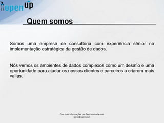 Somos uma empresa de consultoria com experiência sênior na
implementação estratégica da gestão de dados.
Nós vemos os ambientes de dados complexos como um desafio e uma
oportunidade para ajudar os nossos clientes e parceiros a criarem mais
valias.
Quem somos
Para mais informações, por favor contacte-nos:
geral@openup.pt
 