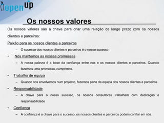 Os nossos valores são a chave para criar uma relação de longo prazo com os nossos
clientes e parceiros:
Paixão para os nossos clientes e parceiros
– O sucesso dos nossos clientes e parceiros é o nosso sucesso
• Nós mantemos as nossas promessas
– A nossa palavra é a base da confiança entre nós e os nossos clientes e parceiros. Quando
fazemos uma promessa, cumprimos.
• Trabalho de equipa
– Quando nos envolvemos num projecto, fazemos parte da equipa dos nossos clientes e parceiros
• Responsabilidade
– A chave para o nosso sucesso, os nossos consultores trabalham com dedicação e
responsabilidade
• Confiança
– A confiança é a chave para o sucesso, os nossos clientes e parceiros podem confiar em nós.
Os nossos valores
 