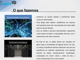 O que fazemos
– No final do dia, os dados devem ser mantidos em
algum lugar e processados ​​de alguma forma. Por isso,
os nossos consultores seniores adicionam aos anos de
experiência em sistemas operacionais, com grandes
volumes de dados, armazenamento, virtualização,
computação em nuvem, redes e, antes de tudo, o
nosso compromisso com o seu sucesso.
Data Strategic Consultancy – Ajudamos os nossos clientes a transformar dados
brutos em informações.
– Para atingir esse objetivo, trabalhamos em conjunto
com parceiros para criar uma proposta com mais valias
para os nossos clientes.
– Com as chefias e técnicos intervenientes, exploramos
novas fontes de dados e capacidades técnicas, com o
potencial de criar valor comercial.
 
