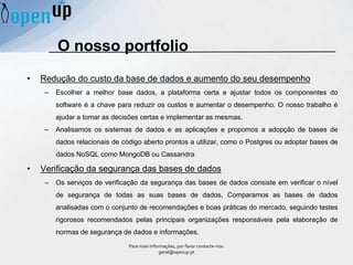 O nosso portfolio
• Redução do custo da base de dados e aumento do seu desempenho
– Escolher a melhor base dados, a plataforma certa e ajustar todos os componentes do
software é a chave para reduzir os custos e aumentar o desempenho. O nosso trabalho é
ajudar a tomar as decisões certas e implementar as mesmas.
– Analisamos os sistemas de dados e as aplicações e propomos a adopção de bases de
dados relacionais de código aberto prontos a utilizar, como o Postgres ou adoptar bases de
dados NoSQL como MongoDB ou Cassandra
• Verificação da segurança das bases de dados
– Os serviços de verificação da segurança das bases de dados consiste em verificar o nível
de segurança de todas as suas bases de dados. Comparamos as bases de dados
analisadas com o conjunto de recomendações e boas práticas do mercado, seguindo testes
rigorosos recomendados pelas principais organizações responsáveis ​​pela elaboração de
normas de segurança de dados e informações.
Para mais informações, por favor contacte-nos:
geral@openup.pt
 