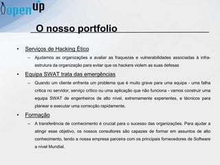 O nosso portfolio
• Serviços de Hacking Ético
– Ajudamos as organizações a avaliar as fraquezas e vulnerabilidades associadas à infra-
estrutura da organização para evitar que os hackers violem as suas defesas
• Equipa SWAT trata das emergências
– Quando um cliente enfrenta um problema que é muito grave para uma equipa - uma falha
critica no servidor, serviço crítico ou uma aplicação que não funciona - vamos construir uma
equipa SWAT de engenheiros de alto nível, extremamente experientes, e técnicos para
planear e executar uma correcção rapidamente.
• Formação
– A transferência de conhecimento é crucial para o sucesso das organizações. Para ajudar a
atingir esse objetivo, os nossos consultores são capazes de formar em assuntos de alto
conhecimento, tendo a nossa empresa parceira com os principais fornecedores de Software
a nível Mundial.
 