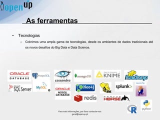 As ferramentas
• Tecnologias
– Cobrimos uma ampla gama de tecnologias, desde os ambientes de dados tradicionais até
os novos desafios do Big Data e Data Science.
Para mais informações, por favor contacte-nos:
geral@openup.pt
 