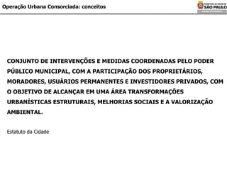 Operação Urbana Consorciada: conceitos CONJUNTO DE INTERVENÇÕES E MEDIDAS COORDENADAS PELO PODER PÚBLICO MUNICIPAL, COM A PARTICIPAÇÃO DOS PROPRIETÁRIOS, MORADORES, USUÁRIOS PERMANENTES E INVESTIDORES PRIVADOS, COM O OBJETIVO DE ALCANÇAR EM UMA ÁREA TRANSFORMAÇÕES URBANÍSTICAS ESTRUTURAIS, MELHORIAS SOCIAIS E A VALORIZAÇÃO AMBIENTAL. Estatuto da Cidade 