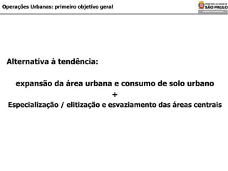 Operações Urbanas: primeiro objetivo geral Alternativa à tendência: expansão da área urbana e consumo de solo urbano + Especialização / elitização e esvaziamento das áreas centrais 