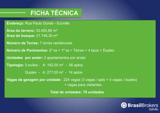 Endereço: Rua Paulo Gorski - Ecoville

Área do terreno: 33.455,86 m²
Área do bosque: 21.746,30 m²

Número de Torres: 7 torres residenciais

Número de Pavimentos: 2º ss + 1º ss + Térreo + 4 tipos + Duplex

Unidades por andar: 2 apartamentos por andar

Tipologia: 3 suítes - A: 162,00 m² - 56 aptos

           Duplex - A: 277,00 m² - 14 aptos

Vagas de garagem por unidade: 224 vagas (3 vagas / apto + 4 vagas / duplex)
                              + vagas para visitantes.

                         Total de unidades: 70 unidades
 