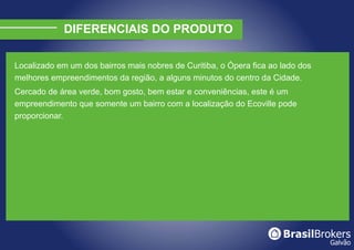 DIFERENCIAIS DO PRODUTO

Localizado em um dos bairros mais nobres de Curitiba, o Ópera fica ao lado dos
melhores empreendimentos da região, a alguns minutos do centro da Cidade.
Cercado de área verde, bom gosto, bem estar e conveniências, este é um
empreendimento que somente um bairro com a localização do Ecoville pode
proporcionar.
 