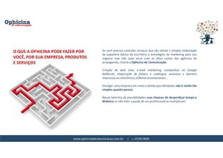 www.ophicinadecomunicacao.com.br | 11-2539-2820
Se você precisa contratar serviços que vão desde a simples elaboração
da papelaria básica de escritório a estratégias de marketing para seu
negócio mas não quer arcar com os altos custos das agências de
propaganda, chame a Ophicina de Comunicação.
Criação de web sites, e-mail marketing, campanhas no Google
AdWords, elaboração de folders e catálogos, anúncios e banners
impressos ou eletrônicos, folhetos promocionais...
Divulgar uma empresa em meio a tantas possibilidades não é tarefa tão
simples quanto parece.
Nesse labirinto de possibilidades suas chances de desperdiçar tempo e
dinheiro se não tiver a ajuda de um profissional se multiplicam.
O QUE A OPHICINA PODE FAZER POR
VOCÊ, POR SUA EMPRESA, PRODUTOS
E SERVIÇOS
 