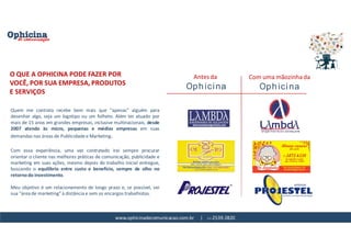www.ophicinadecomunicacao.com.br | 11-2539-2820
Quem me contrata recebe bem mais que "apenas" alguém para
desenhar algo, seja um logotipo ou um folheto. Além ter atuado por
mais de 15 anos em grandes empresas, inclusive multinacionais, desde
2007 atendo às micro, pequenas e médias empresas em suas
demandas nas áreas de Publicidade e Marketing.
Com essa experiência, uma vez contratado irei sempre procurar
orientar o cliente nas melhores práticas de comunicação, publicidade e
marketing em suas ações, mesmo depois do trabalho inicial entregue,
buscando o equilíbrio entre custo e benefício, sempre de olho no
retorno do investimento.
Meu objetivo é um relacionamento de longo prazo e, se possível, ser
sua "área de marketing" à distância e sem os encargos trabalhistas.
O QUE A OPHICINA PODE FAZER POR
VOCÊ, POR SUA EMPRESA, PRODUTOS
E SERVIÇOS
Antes da Com uma mãozinha da
 