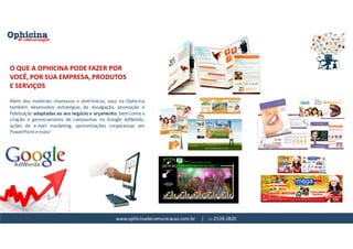 www.ophicinadecomunicacao.com.br | 11-2539-2820
Além dos materiais impressos e eletrônicos, aqui na Ophicina
também desenvolvo estratégias de divulgação, promoção e
fidelização adaptadas ao seu negócio e orçamento, bem como a
criação e gerenciamento de campanhas no Google AdWords,
ações de e-mail marketing, apresentações corporativas em
PowerPoint e mais!
O QUE A OPHICINA PODE FAZER POR
VOCÊ, POR SUA EMPRESA, PRODUTOS
E SERVIÇOS
 