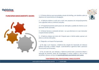 www.ophicinadecomunicacao.com.br | 11-2539-2820
1 - O CIiente informa suas necessidades através do briefing, com detalhes sobre os
objetivos do investimento em divulgação;
2 - A Ophicina elabora e envia por e-mail uma proposta de serviços/orçamento
com sugestões sobre as melhores soluções;
3 – A Proposta/orçamento pode passar por alterações a pedido do Cliente ou ser
aprovada. Sendo aprovada...
4 - O Cliente fornece o conteúdo de texto - ou suas diretrizes se o caso necessitar
criação de texto também;
5 - A Ophicina elabora em torno de 3 layouts para o cliente avaliar, aprovar um
deles ou solicitar alterações;
6 - Chegando a um layout final aprovado:
- se for algo a ser impresso, a Ophicina faz cotação de impressão em diversas
gráficas buscando a melhor relação custo-benefício e gerencia todo o processo
técnico junto ao fornecedor;
- se for um web site, por exemplo, a Ophicina presta toda a assessoria desde a
aquisição de domínio, plano de hospedagem e outros; publica o site no host
escolhido e oferece serviços de manutenção básica permanente sem custos.
TUDO RÁPIDO E ÁGIL, POR TELEFONE, E-MAILS OU SKYPE
FUNCIONA BASICAMENTE ASSIM:
 