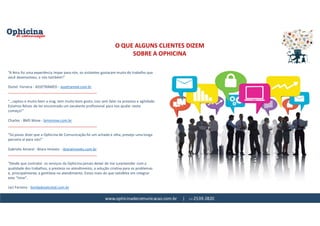 www.ophicinadecomunicacao.com.br | 11-2539-2820
O QUE ALGUNS CLIENTES DIZEM
SOBRE A OPHICINA
“A feira foi uma experiência ímpar para nós, os visitantes gostaram muito do trabalho que
você desenvolveu, e nós também!”
Doriel Ferreira - ASSETRAMED - assetramed.com.br
_____________________________________________
“...captou e muito bem a msg, tem muito bom gosto, isso sem falar na presteza e agilidade.
Estamos felizes de ter encontrado um excelente profissional para nos ajudar neste
começo!”
Charles - BMS Move - bmsmove.com.br
_____________________________________________
“Só posso dizer que a Ophicina de Comunicação foi um achado e olha, prevejo uma longa
parceria aí para nós!”
Gabriela Amaral - Ibiara Imóveis - ibiaraimoveis.com.br
_____________________________________________
"Desde que contratei os serviços da Ophicina jamais deixei de me surpreender com a
qualidade dos trabalhos, a presteza no atendimento, a solução criativa para os problemas
e, principalmente, a gentileza no atendimento. Estou mais do que satisfeita em integrar
este “time”.
Jaci Ferreira - bordadosetcetal.com.br
 