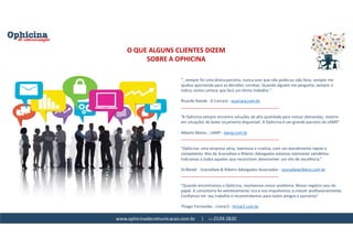 www.ophicinadecomunicacao.com.br | 11-2539-2820
O QUE ALGUNS CLIENTES DIZEM
SOBRE A OPHICINA
“...sempre foi uma ótima parceria, nunca ouvi que não podia ou não faria, sempre me
ajudou apontando para as decisões corretas. Quando alguém me pergunta, sempre o
indico, tenho certeza que fará um ótimo trabalho."
Ricardo Natale - O Carcará - ocarcara.com.br
_____________________________________________
“A Ophicina sempre encontra soluções de alta qualidade para nossas demandas, mesmo
em situações de baixo orçamento disponível. A Ophicina é um grande parceiro da LAMP.”
Alberto Matos - LAMP - ilamp.com.br
_____________________________________________
"Ophicina: uma empresa séria, talentosa e criativa, com um atendimento rápido e
competente. Nós da Scorzafave e Ribeiro Advogados estamos realmente satisfeitos.
Indicamos à todos aqueles que necessitam desenvolver um site de excelência."
Dr.Renee - Scorzafave & Ribeiro Advogados Associados - scorzafaveribeiro.com.br
_____________________________________________
"Quando encontramos a Ophicina, resolvemos nosso problema. Nosso negócio saiu do
papel. A consultoria foi extremamente rica e nos impulsionou a crescer profissionalmente.
Confiamos em seu trabalho e recomendamos para todos amigos e parceiros"
Thiago Fernandes - Limiar2 - limiar2.com.br
 