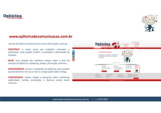 www.ophicinadecomunicacao.com.br | 11-2539-2820
No site da Ophicina você encontra mais informações, além de:
- PORTFÓLIO: a maior parte dos trabalhos realizados e
publicados, onde poderá conferir a qualidade e diversidade de
atuação;
- BLOG: uma seleção dos melhores artigos sobre a área de
atuação da Ophicina: marketing, vendas, promoção, internet...;
- OPHICINANEWS: assinar a newsletter da Ophicina, para receber
quinzenalmente em seu e-mail os artigos publicados no blog.
- CURIOSIDADES: vídeos, artigos e pesquisas sobre marketing,
publicidade, vendas, promoções e diversos outros desse
universo.
www.ophicinadecomunicacao.com.br
 