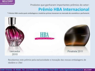 Produtos que ganharam importantes prêmios do setor:
                                     Prêmio HBA Internacional
* Prêmio HBA revela quais embalagens e matérias-primas inovaram no mercado de cosmética e perfumaria




Recebemos este prêmio pela exclusividade e inovação das nossas embalagens de
Idolâtre e L’Bel
 