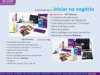 Facilidade para   iniciar no negócio
                                                              Kit Clássico
                                              • 2 produtos de cada marca
                                              • 12 demonstradores de fragrâncias
                                              • 2 pins Belcorp (consultor + 2º titular)
                                              • Manual de boas-vindas
                                              • Bloco de pedidos
                                              • kit de catálogos para duas campanhas
                                              • Necessaire exclusiva Belcorp
                   Kit Premium
• 2 produtos de cada marca
• 12 demonstradores de fragrâncias
• 2 pins Belcorp (consultor + 2º titular)
• Manual de boas-vindas
• Bloco de pedidos
• kit de catálogos para duas campanhas
• Bolsa exclusiva Belcorp
• Caderno
• Toalha de mesa (2,50 x 1,60 m)
 
