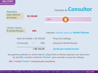 Requisitos
                                                     Exemplo de   Consultor
Valor Mínimo
                      R$ 250,00
de Pedido



Vende e Ganha
% Venda Pessoal             30%
                                           Exemplo: Ganhos pela sua Venda Pessoal

          Valor do Pedido = R$ 350,00              Preço de Catálogo
          X Comissão   =      30%                  Desconto Venda Pessoal
          _______________________
                       = R$ 105,00                 Ganho por Venda Pessoal

Seus ganhos poderão ser ainda maiores, adquirindo as ofertas especiais com descontos
     de até 60%, contidas na Revista “Ganho”, para revender a preço de catálogo.
  Obs.: A revista “Ganho” é exclusiva para consultores
 