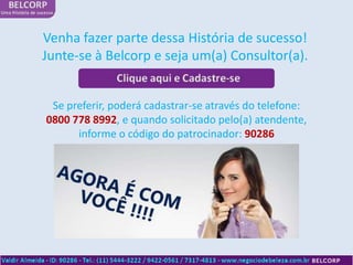 Venha fazer parte dessa História de sucesso!
Junte-se à Belcorp e seja um(a) Consultor(a).


 Se preferir, poderá cadastrar-se através do telefone:
0800 778 8992, e quando solicitado pelo(a) atendente,
      informe o código do patrocinador: 90286
 