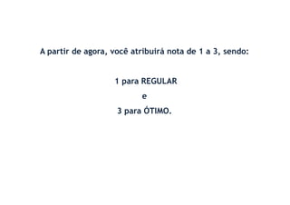 A partir de agora, você atribuirá nota de 1 a 3, sendo:
1 para REGULAR
e
3 para ÓTIMO.
 