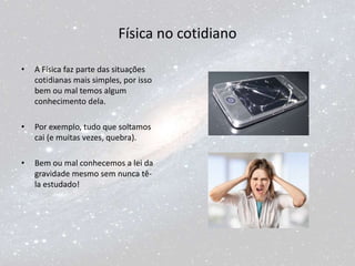 Física no cotidiano
• A Física faz parte das situações
cotidianas mais simples, por isso
bem ou mal temos algum
conhecimento dela.
• Por exemplo, tudo que soltamos
cai (e muitas vezes, quebra).
• Bem ou mal conhecemos a lei da
gravidade mesmo sem nunca tê-
la estudado!
 
