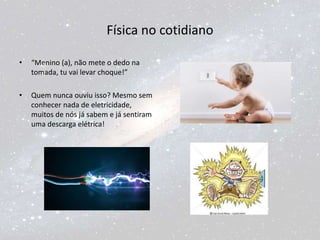Física no cotidiano
• “Menino (a), não mete o dedo na
tomada, tu vai levar choque!”
• Quem nunca ouviu isso? Mesmo sem
conhecer nada de eletricidade,
muitos de nós já sabem e já sentiram
uma descarga elétrica!
 