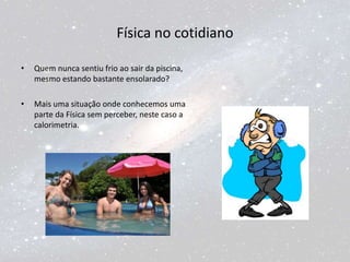 Física no cotidiano
• Quem nunca sentiu frio ao sair da piscina,
mesmo estando bastante ensolarado?
• Mais uma situação onde conhecemos uma
parte da Física sem perceber, neste caso a
calorimetria.
 