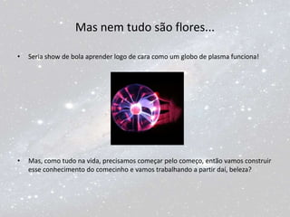 Mas nem tudo são flores...
• Seria show de bola aprender logo de cara como um globo de plasma funciona!
• Mas, como tudo na vida, precisamos começar pelo começo, então vamos construir
esse conhecimento do comecinho e vamos trabalhando a partir daí, beleza?
 