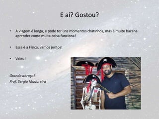 E aí? Gostou?
• A viagem é longa, e pode ter uns momentos chatinhos, mas é muito bacana
aprender como muita coisa funciona!
• Essa é a Física, vamos juntos!
• Valeu!
Grande abraço!
Prof. Sergio Madureira
 