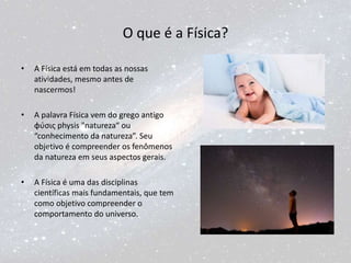 O que é a Física?
• A Física está em todas as nossas
atividades, mesmo antes de
nascermos!
• A palavra Física vem do grego antigo
φύσις physis "natureza“ ou
“conhecimento da natureza”. Seu
objetivo é compreender os fenômenos
da natureza em seus aspectos gerais.
• A Física é uma das disciplinas
científicas mais fundamentais, que tem
como objetivo compreender o
comportamento do universo.
 