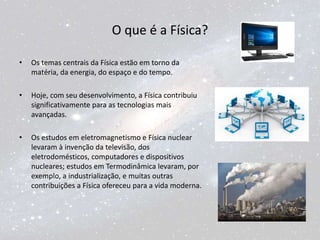 O que é a Física?
• Os temas centrais da Física estão em torno da
matéria, da energia, do espaço e do tempo.
• Hoje, com seu desenvolvimento, a Física contribuiu
significativamente para as tecnologias mais
avançadas.
• Os estudos em eletromagnetismo e Física nuclear
levaram à invenção da televisão, dos
eletrodomésticos, computadores e dispositivos
nucleares; estudos em Termodinâmica levaram, por
exemplo, a industrialização, e muitas outras
contribuições a Física ofereceu para a vida moderna.
 