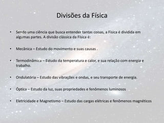 Divisões da Física
• Sendo uma ciência que busca entender tantas coisas, a Física é dividida em
algumas partes. A divisão clássica da Física é:
• Mecânica – Estudo do movimento e suas causas .
• Termodinâmica – Estudo da temperatura e calor, e sua relação com energia e
trabalho.
• Ondulatória – Estudo das vibrações e ondas, e seu transporte de energia.
• Óptica – Estudo da luz, suas propriedades e fenômenos luminosos
• Eletricidade e Magnetismo – Estudo das cargas elétricas e fenômenos magnéticos
 
