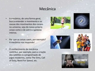 Mecânica
• A mecânica, de uma forma geral,
busca entender o movimento e as
causas dos movimentos dos corpos
no universo, seja do nosso próprio
corpo como o de astros e galáxias
inteiras.
• Por que as coisas caem, por exemplo?
A mecânica nos responde!
• O conhecimento de mecânica
contribui, por exemplo, para a criação
dos satélites e a programação de
jogos modernos, como The Sims, Call
of Duty, Need For Speed, etc.
 