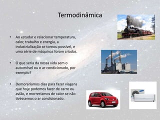 Termodinâmica
• Ao estudar e relacionar temperatura,
calor, trabalho e energia, a
industrialização se tornou possível, e
uma série de máquinas foram criadas.
• O que seria da nossa vida sem o
automóvel ou o ar condicionado, por
exemplo?
• Demoraríamos dias para fazer viagens
que hoje podemos fazer de carro ou
avião, e morreríamos de calor se não
tivéssemos o ar condicionado.
 