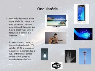 Ondulatória
• O estudo das ondas e sua
capacidade de transportar
energia deram origem a
pelo menos três coisas que
hoje é difícil viver sem: a
televisão, o celular e a
internet.
• Exames como o raio X, as
transmissões de rádio, TV,
celular, Wi-Fi, a música, a
nossa voz, o microondas, a
luz, entre tantas outras
coisas fazem parte do
estudo da ondulatória.
 