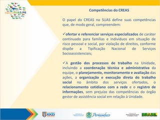 Competências do CREAS
O papel do CREAS no SUAS define suas competências
que, de modo geral, compreendem:
ofertar e referenciar serviços especializados de caráter
continuado para famílias e indivíduos em situação de
risco pessoal e social, por violação de direitos, conforme
dispõe a Tipificação Nacional de Serviços
Socioassistenciais;
A gestão dos processos de trabalho na Unidade,
incluindo a coordenação técnica e administrativa da
equipe, o planejamento, monitoramento e avaliação das
ações, a organização e execução direta do trabalho
social no âmbito dos serviços ofertados, o
relacionamento cotidiano com a rede e o registro de
informações, sem prejuízo das competências do órgão
gestor de assistência social em relação à Unidade.
 