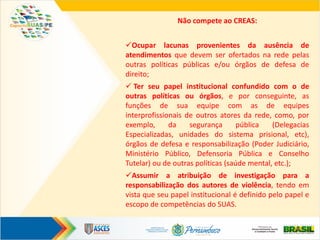 Não compete ao CREAS:
Ocupar lacunas provenientes da ausência de
atendimentos que devem ser ofertados na rede pelas
outras políticas públicas e/ou órgãos de defesa de
direito;
 Ter seu papel institucional confundido com o de
outras políticas ou órgãos, e por conseguinte, as
funções de sua equipe com as de equipes
interprofissionais de outros atores da rede, como, por
exemplo, da segurança pública (Delegacias
Especializadas, unidades do sistema prisional, etc),
órgãos de defesa e responsabilização (Poder Judiciário,
Ministério Público, Defensoria Pública e Conselho
Tutelar) ou de outras políticas (saúde mental, etc.);
Assumir a atribuição de investigação para a
responsabilização dos autores de violência, tendo em
vista que seu papel institucional é definido pelo papel e
escopo de competências do SUAS.
 
