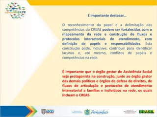 É importante destacar...
O reconhecimento do papel e a delimitação das
competências do CREAS podem ser fortalecidos com o
mapeamento da rede e construção de fluxos e
protocolos intersetoriais de atendimento, com
definição de papéis e responsabilidades. Esta
construção pode, inclusive, contribuir para identificar
lacunas e, até mesmo, conflitos de papéis e
competências na rede.
É importante que o órgão gestor de Assistência Social
seja protagonista na construção, junto ao órgão gestor
das demais políticas e órgãos de defesa de direitos, de
fluxos de articulação e protocolos de atendimento
intersetorial a famílias e indivíduos na rede, os quais
incluam o CREAS.
 
