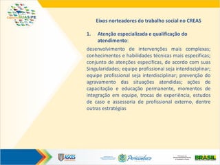 Eixos norteadores do trabalho social no CREAS
1. Atenção especializada e qualificação do
atendimento:
desenvolvimento de intervenções mais complexas;
conhecimentos e habilidades técnicas mais específicas;
conjunto de atenções específicas, de acordo com suas
Singularidades; equipe profissional seja interdisciplinar;
equipe profissional seja interdisciplinar; prevenção do
agravamento das situações atendidas; ações de
capacitação e educação permanente, momentos de
integração em equipe, trocas de experiência, estudos
de caso e assessoria de profissional externo, dentre
outras estratégias
 