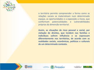 o território permite compreender a forma como as
relações sociais se materializam num determinado
espaço, as oportunidades e a exposição a riscos, que
conformam potencialidades e vulnerabilidades
próprias da dimensão territorial.
Assim, as situações de risco pessoal e social, por
violação de direitos, que incidem nas famílias e
indivíduos sofrem influência e se expressam
diferentemente nos territórios, de acordo com as
realidades sociais, econômicas, políticas e culturais
de um determinado contexto.
 