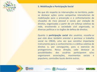 5. Mobilização e Participação Social
No que diz respeito às intervenções no território, pode-
se destacar ações como campanhas intersetoriais de
mobilização para a prevenção e o enfrentamento de
situações de risco pessoal e social, por violação de
direitos, organizadas a partir de um esforço coletivo da
rede, envolvendo a sociedade civil organizada, as
diversas políticas e os órgãos de defesa de direitos.
Quanto à participação social dos usuários, ressalte-se
que esta deve também orientar e permear o trabalho
social no CREAS, uma vez que constitui importante
instrumento para o conhecimento e a defesa coletiva de
direitos e, por conseguinte, para o exercício do
protagonismo. Nessa direção, cabe destacar as
possibilidades: dos usuários participarem e/ou
organizarem associações, movimentos sociais e
populares, comissões locais dentre outros.
 