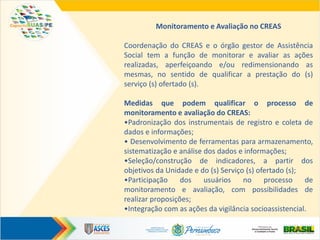 Monitoramento e Avaliação no CREAS
Coordenação do CREAS e o órgão gestor de Assistência
Social tem a função de monitorar e avaliar as ações
realizadas, aperfeiçoando e/ou redimensionando as
mesmas, no sentido de qualificar a prestação do (s)
serviço (s) ofertado (s).
Medidas que podem qualificar o processo de
monitoramento e avaliação do CREAS:
•Padronização dos instrumentais de registro e coleta de
dados e informações;
• Desenvolvimento de ferramentas para armazenamento,
sistematização e análise dos dados e informações;
•Seleção/construção de indicadores, a partir dos
objetivos da Unidade e do (s) Serviço (s) ofertado (s);
•Participação dos usuários no processo de
monitoramento e avaliação, com possibilidades de
realizar proposições;
•Integração com as ações da vigilância socioassistencial.
 