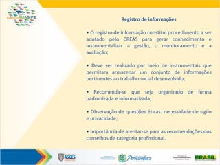 Registro de informações
• O registro de informação constitui procedimento a ser
adotado pelo CREAS para gerar conhecimento e
instrumentalizar a gestão, o monitoramento e a
avaliação;
• Deve ser realizado por meio de instrumentais que
permitam armazenar um conjunto de informações
pertinentes ao trabalho social desenvolvido;
• Recomenda-se que seja organizado de forma
padronizada e informatizada;
• Observação de questões éticas: necessidade de sigilo
e privacidade;
• Importância de atentar-se para as recomendações dos
conselhos de categoria profissional.
 