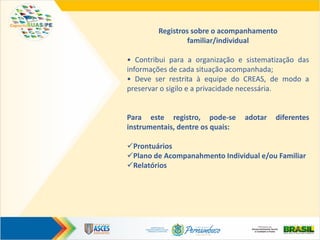 Registros sobre o acompanhamento
familiar/individual
• Contribui para a organização e sistematização das
informações de cada situação acompanhada;
• Deve ser restrita à equipe do CREAS, de modo a
preservar o sigilo e a privacidade necessária.
Para este registro, pode-se adotar diferentes
instrumentais, dentre os quais:
Prontuários
Plano de Acompanahmento Individual e/ou Familiar
Relatórios
 
