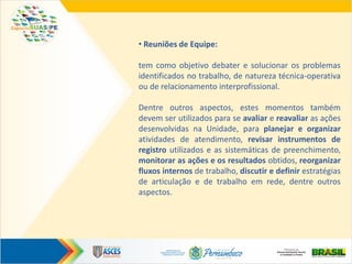 • Reuniões de Equipe:
tem como objetivo debater e solucionar os problemas
identificados no trabalho, de natureza técnica-operativa
ou de relacionamento interprofissional.
Dentre outros aspectos, estes momentos também
devem ser utilizados para se avaliar e reavaliar as ações
desenvolvidas na Unidade, para planejar e organizar
atividades de atendimento, revisar instrumentos de
registro utilizados e as sistemáticas de preenchimento,
monitorar as ações e os resultados obtidos, reorganizar
fluxos internos de trabalho, discutir e definir estratégias
de articulação e de trabalho em rede, dentre outros
aspectos.
 
