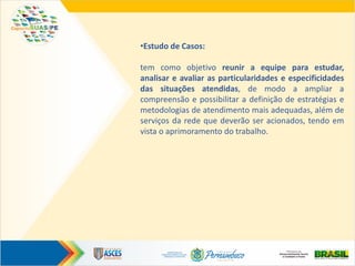 •Estudo de Casos:
tem como objetivo reunir a equipe para estudar,
analisar e avaliar as particularidades e especificidades
das situações atendidas, de modo a ampliar a
compreensão e possibilitar a definição de estratégias e
metodologias de atendimento mais adequadas, além de
serviços da rede que deverão ser acionados, tendo em
vista o aprimoramento do trabalho.
 